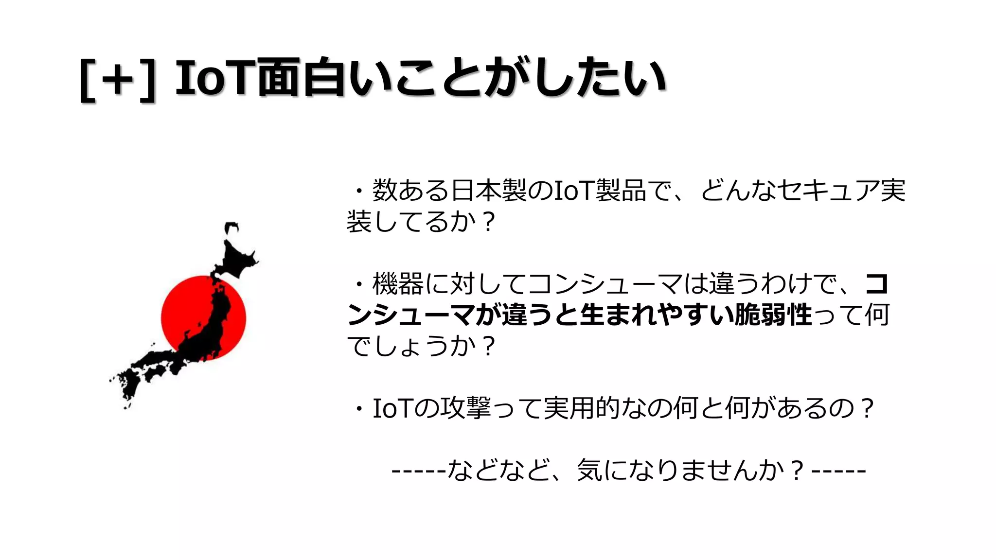 [+] IoT面白いことがしたい
・数ある日本製のIoT製品で、どんなセキュア実
装してるか？
・機器に対してコンシューマは違うわけで、コ
ンシューマが違うと生まれやすい脆弱性って何
でしょうか？
・IoTの攻撃って実用的なの何と何があるの？
-----などなど、気になりませんか？-----
 