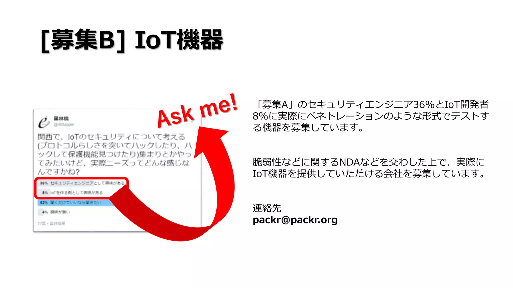 [募集B] IoT機器
「募集A」のセキュリティエンジニア36%とIoT開発者
8％に実際にペネトレーションのような形式でテストす
る機器を募集しています。
脆弱性などに関するNDAなどを交わした上で、実際に
IoT機器を提供していただける会社を募集しています。
連絡先
packr@packr.org
 