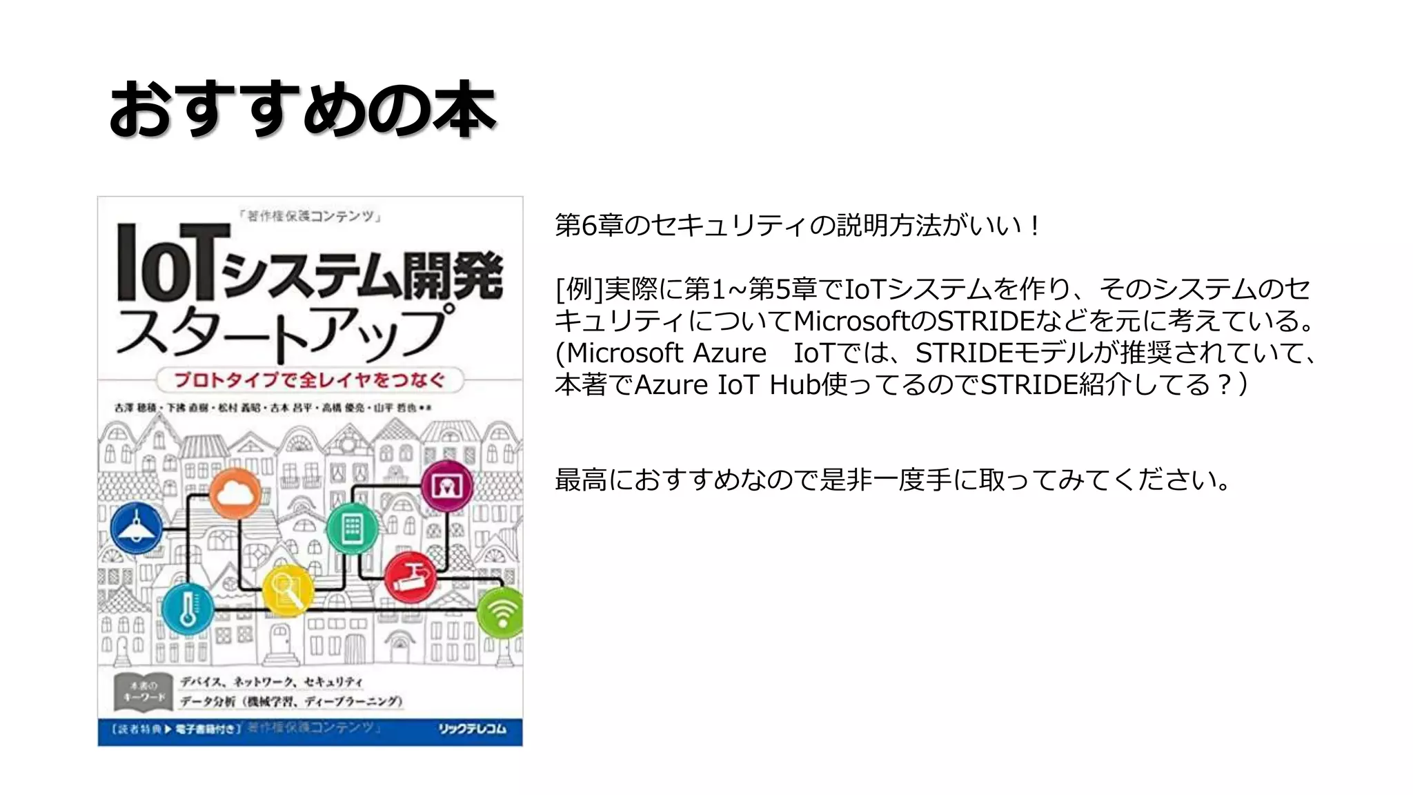 おすすめの本
第6章のセキュリティの説明方法がいい！
[例]実際に第1~第5章でIoTシステムを作り、そのシステムのセ
キュリティについてMicrosoftのSTRIDEなどを元に考えている。
(Microsoft Azure IoTでは、STRIDEモデルが推奨されていて、
本著でAzure IoT Hub使ってるのでSTRIDE紹介してる？）
最高におすすめなので是非一度手に取ってみてください。
 