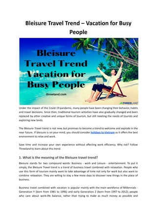 Bleisure Travel Trend – Vacation for Busy
People
Under the impact of the Covid-19 pandemic, many people have been changing their behavior, habits
and travel decisions. Since then, traditional tourism activities have also gradually changed and been
replaced by other creative and unique forms of tourism, but still meeting the needs of tourists and
exploring new lands.
The Bleisure Travel trend is not new, but promises to become a trend to welcome and explode in the
near future. If bleisure is on your mind, you should consider holidays to Vietnam as it offers the best
environment to relax and work.
Save time and increase your own experience without affecting work efficiency. Why not? Follow
Threeland to learn about this trend.
1. What is the meaning of the Bleisure travel trend?
Bleisure stands for two compound words: Business - work and Leisure - entertainment. To put it
simply, the Bleisure Travel trend is a trend of business travel combined with relaxation. People who
use this form of tourism mainly want to take advantage of time not only for work but also want to
combine relaxation. They are willing to stay a few more days to discover new things in the place of
business.
Business travel combined with vacation is popular mainly with the main workforce of Millennials -
Generation Y (born from 1981 to 1996) and early Generation Z (born from 1997 to 2012), people
who care about work-life balance, rather than trying to make as much money as possible and
 
