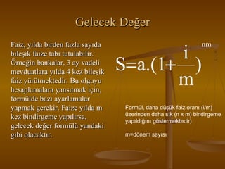 Gelecek Değer
Faiz, yılda birden fazla sayıda
bileşik faize tabi tutulabilir.
Örneğin bankalar, 3 ay vadeli
mevduatlara yılda 4 kez bileşik
faiz yürütmektedir. Bu olguyu
hesaplamalara yansıtmak için,
formülde bazı ayarlamalar
yapmak gerekir. Faize yılda m
kez bindirgeme yapılırsa,
gelecek değer formülü yandaki
gibi olacaktır.

i
S=a.(1+ )
m

nm

Formül, daha düşük faiz oranı (i/m)
üzerinden daha sık (n x m) bindirgeme
yapıldığını göstermektedir)
m=dönem sayısı

 