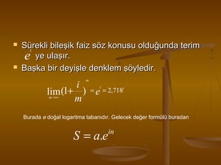 



Sürekli bileşik faiz söz konusu olduğunda terim
i
e ye ulaşır.
Başka bir deyişle denklem şöyledir.
m

i = = 2,718
lim (1+ ) e
m
i

i

m→∞

Burada e doğal logaritma tabanıdır. Gelecek değer formülü buradan

S = a.e

in

 