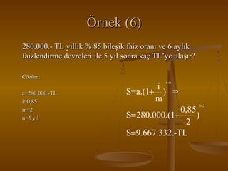 Örnek (6)
280.000.- TL yıllık % 85 bileşik faiz oranı ve 6 aylık
faizlendirme devreleri ile 5 yıl sonra kaç TL’ye ulaşır?
Çözüm:
nm

a=280.000.-TL
i=0,85
m=2
n=5 yıl

i
S=a.(1+ )
m

⇒
5x2

0,85
S= 280.000.(1+
)
2
S=9.667.332.-TL

 