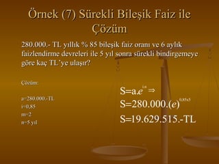 Örnek (7) Sürekli Bileşik Faiz ile
Çözüm
280.000.- TL yıllık % 85 bileşik faiz oranı ve 6 aylık
faizlendirme devreleri ile 5 yıl sonra sürekli bindirgemeye
göre kaç TL’ye ulaşır?
Çözüm:
a=280.000.-TL
i=0,85
m=2
n=5 yıl

S=a.e ⇒
S= 280.000.(e)
S=19.629.515.-TL
i.n

0,85x5

 