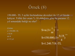 Örnek (8)
150.000.- TL 3 aylık faizlendirme devreleri ile 12 yıl faizde
kalıyor. Yıllık faiz oranı % 18 olduğuna göre bu paranın 12.
yıl sonundaki baliği ne olur?
Çözüm:
a=150.000.-TL
i=0,18
m=4
n=12 yıl

i
S=a.(1+ )
m

nm

⇒
12x4

0,18
S=150.000.(1+
)
4
S=1.240.718.-TL

 