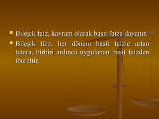 


Bileşik faiz, kavram olarak basit faize dayanır.
Bileşik faiz, her dönem basit faizle artan
tutara, birbiri ardınca uygulanan basit faizden
ibarettir.

 