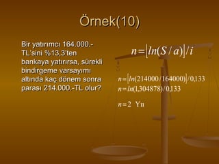 Örnek(10)
Bir yatırımcı 164.000.TL’sini %13,3’ten
bankaya yatırırsa, sürekli
bindirgeme varsayımı
altında kaç dönem sonra
parası 214.000.-TL olur?

n = [ln(S / a)] / i
n = [ln(214000 / 164000)] / 0,133
n = ln(1,304878) / 0,133
n = 2 Yıı

 
