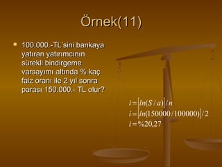 Örnek(11)


100.000.-TL’sini bankaya
yatıran yatırımcının
sürekli bindirgeme
varsayımı altında % kaç
faiz oranı ile 2 yıl sonra
parası 150.000.- TL olur?

i = [ln(S / a)] / n
i = [ln(150000 / 100000)] / 2
i = %20,27

 