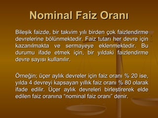 Nominal Faiz Oranı
Bileşik faizde, bir takvim yılı birden çok faizlendirme
devrelerine bölünmektedir. Faiz tutarı her devre için
kazanılmakta ve sermayeye eklenmektedir. Bu
durumu ifade etmek için, bir yıldaki faizlendirme
devre sayısı kullanılır.
Örneğin; üçer aylık devreler için faiz oranı % 20 ise,
yılda 4 devreyi kapsayan yıllık faiz oranı % 80 olarak
ifade edilir. Üçer aylık devreleri birleştirerek elde
edilen faiz oranına “nominal faiz oranı” denir.

 