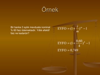Örnek
Bir banka 3 aylık mevduata nominal
% 60 faiz ödemektedir. Yıllık efektif
faiz ne kadardır?

i m
EYFO = (1 + ) − 1
m
0,60 4
EYFO = (1 +
) −1
4
EYFO = 0,749

 