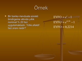 Örnek


Bir banka mevduata sürekli
bindirgeme altında yıllık
nominal % 20 faiz
uygulamaktadır. Yıllık efektif
faiz oranı nedir?

EYFO = e i − 1
EYFO = e 0, 20 − 1
EYFO = 0,2214

 