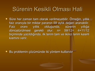 Sürenin Kesikli Olması Hali




Süre her zaman tam olarak verilmeyebilir. Örneğin, yıllık
faiz oranıyla bir miktar paranın 59 aylık değeri aranabilir.
Faiz
oranı
yıllık
olduğunda,
sürenin
yıllığa
dönüştürülmesi gerekli olur. n= 59/12= 4+11/12
biçiminde yazıldığında, ilk terim tam ve ikinci terim kesirli
kısmını verir.

Bu problemin çözümünde iki yöntem kullanılır

 