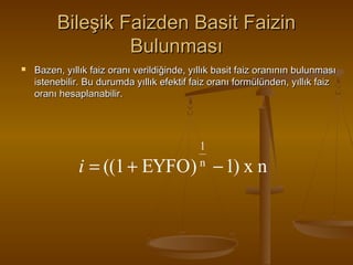 Bileşik Faizden Basit Faizin
Bulunması


Bazen, yıllık faiz oranı verildiğinde, yıllık basit faiz oranının bulunması
istenebilir. Bu durumda yıllık efektif faiz oranı formülünden, yıllık faiz
oranı hesaplanabilir.

1
n

i = ((1 + EYFO) − 1) x n

 