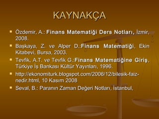 KAYNAKÇA










Özdemir, A.: Finans Matematiği Ders Notları, İzmir,
2008.
Başkaya, Z. ve Alper D.:Finans Matematiği , Ekin
Kitabevi, Bursa, 2003.
Tevfik, A.T. ve Tevfik G.:Finans Matematiğine Giriş ,
Türkiye İş Bankası Kültür Yayınları, 1996.
http://ekonomiturk.blogspot.com/2006/12/bilesik-faiznedir.html, 10 Kasım 2008
Seval, B.: Paranın Zaman Değeri Notları, İstanbul,

 