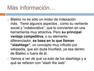 Más información… 
 Blekko no es sólo un motor de indexación 
más. Tiene algunos aspectos , como su vertiente 
social y “colaborativa”, que lo convierten en una 
herramienta muy atractiva. Pero su principal 
ventaja competitiva, o su elemento 
diferenciador, se basa en lo que llaman 
“slashtags”, un concepto muy influido por 
wikipedia, que sin duda triunfará, ya sea dentro 
de Blakko o fuera de él. 
 Vamos a ver de qué va esto de los slashtags y a 
qué se refieren con “slash the web”. 
 