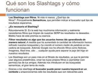Qué son los Slashtags y cómo 
funcionan 
Los Slashtags son filtros. Ni más ni menos. ¿Qué tipo de 
filtros? Principalmente Semanticos, que permiten indicar al buscador qué tipo de 
resultados esperamos. 
 ¿Es necesario el Slashtag? 
 Rotundamente SI. En la web hay muchísima información y realmente 
necesitamos filtros que limpien de nuestras SERP los resultados no deseados. 
Blekko hace de esta premisa su esencia. 
 Filtrar resultados es algo que los usuarios hemos ido aprendiendo de 
manera natural. A medida que ha aumentado la cantidad de información hemos 
refinado nuestras búsquedas y ha crecido el número medio de palabras en las 
cadena de búsqueda. Además Google nos ha ofrecido filtros como Noticias, 
Imagenes, Real time, site:… cualquier ayuda para separar la paja del trigo en 
nuestros resultados. 
 Los Slashtags son un paso más en el filtrado de resultados, ya que te permite 
usar algunos predefinidos, crear los tuyos propios filtros o usar/editar (con 
permiso) los de tus amigos. Además nos introducen en las búsquedas 
semanticas, el gran tema de moda. 
 Gracias a los slashtags el buscador puede poner nuestra keyword en un 
contexto y proporcionarnos sólo los resultados que son relevantes para 
 
