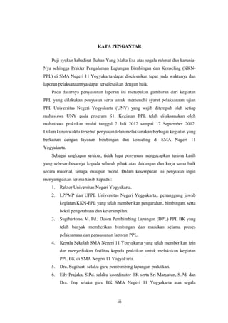 KATA PENGANTAR


    Puji syukur kehadirat Tuhan Yang Maha Esa atas segala rahmat dan karunia-
Nya sehingga Prakter Pengalaman Lapangan Bimbingan dan Konseling (KKN-
PPL) di SMA Negeri 11 Yogyakarta dapat diselesaikan tepat pada waktunya dan
laporan pelaksanaannya dapat terselesaikan dengan baik.
    Pada dasarnya penyusunan laporan ini merupakan gambaran dari kegiatan
PPL yang dilakukan penyusun serta untuk memenuhi syarat pelaksanaan ujian
PPL Universitas Negeri Yogyakarta (UNY) yang wajib ditempuh oleh setiap
mahasiswa UNY pada program S1. Kegiatan PPL telah dilaksanakan oleh
mahasiswa praktikan mulai tanggal 2 Juli 2012 sampai 17 September 2012.
Dalam kurun waktu tersebut penyusun telah melaksanakan berbagai kegiatan yang
berkaitan dengan layanan bimbingan dan konseling di SMA Negeri 11
Yogyakarta.
    Sebagai ungkapan syukur, tidak lupa penyusun mengucapkan terima kasih
yang sebesar-besarnya kepada seluruh pihak atas dukungan dan kerja sama baik
secara material, tenaga, maupun moral. Dalam kesempatan ini penyusun ingin
menyampaikan terima kasih kepada :
    1.   Rektor Universitas Negeri Yogyakarta.
    2.   LPPMP dan UPPL Universitas Negeri Yogyakarta,. penanggung jawab
         kegiatan KKN-PPL yang telah memberikan pengarahan, bimbingan, serta
         bekal pengetahuan dan keterampilan.
    3.   Sugihartono, M. Pd., Dosen Pembimbing Lapangan (DPL) PPL BK yang
         telah banyak memberikan bimbingan dan masukan selama proses
         pelaksanaan dan penyusunan laporan PPL.
    4.   Kepala Sekolah SMA Negeri 11 Yogyakarta yang telah memberikan izin
         dan menyediakan fasilitas kepada praktikan untuk melakukan kegiatan
         PPL BK di SMA Negeri 11 Yogyakarta.
    5.   Dra. Sugiharti selaku guru pembimbing lapangan praktikan.
    6.   Edy Prajaka, S.Pd. selaku koordinator BK serta Sri Maryatun, S.Pd. dan
         Dra. Eny selaku guru BK SMA Negeri 11 Yogyakarta atas segala



                                      iii
 