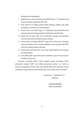 dukungan dan bimbingannya.
    7.   Bapak/Ibu guru serta seluruh karyawan SMA Negeri 11 Yogyakarta yang
         banyak membantu pelaksanaan PPL BK.
    8.   Rima sekarani I.N sebagai partner terbaik sekaligus sahabat yang saling
         mendukung, membantu, dan menyemangati.
    9.   Seluruh siswa siswi SMA Negeri 11 Yogyakarta yang telah berbaik hati
         menerima penyusun sebagai praktikan Bimbingan dan Konseling.
    10. Bapak dan ibu yang selalu setia memberikan semangat dan dukungan
         serta doa yang selalu membuat penyusun bahagia.
    11. Teman-teman kelompok KKN-PPL yang telah bersama-sama berjuang,
         saling memberikan motivasi, bahu-membahu selama kegiatan KKN-PPL
         walau harus dilalui dengan suka duka.
    12. Teman-teman kelompok PPL Universitas Ahmad Dahlan atas kerjasama
         dan dukungannya.
    13. Serta pihak-pihak yang telah banyak membantu yang tak bisa penyusun
         sebutkan satu per satu.
    Penyusun menyadari bahwa masih terdapat banyak kekurangan dalam
pelaksanaan program KKN serta dalam penyusunan laporan ini. Untuk itu
penyusun mengharap kritik dan saran dari berbagai pihak demi perbaikan di masa
mendatang. Semoga laporan ini bermanfaat bagi semua pihak yang memerlukan.


                                            Yogyakarta, 17 September 2012
                                                       Praktikan,


                                                   Yocta Nur Rahman
                                                   NIM. 09104244043




                                       iv
 