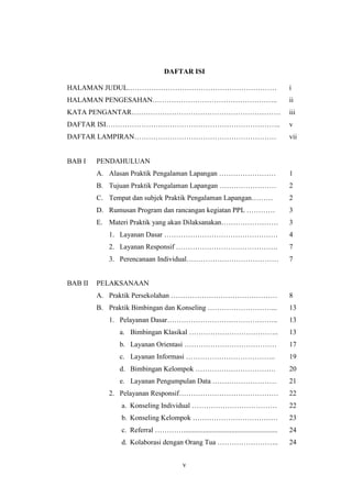 DAFTAR ISI

HALAMAN JUDUL………………………………………………………                                                      i
HALAMAN PENGESAHAN……………………………………………..                                                   ii
KATA PENGANTAR………………………………………………………                                                     iii
DAFTAR ISI………………………………………………………………..                                                    v
DAFTAR LAMPIRAN……………………………………………………                                                     vii


BAB I    PENDAHULUAN
         A. Alasan Praktik Pengalaman Lapangan ……………………                                 1
         B. Tujuan Praktik Pengalaman Lapangan ……………………                                 2
         C. Tempat dan subjek Praktik Pengalaman Lapangan………                            2
         D. Rumusan Program dan rancangan kegiatan PPL …………                             3
         E. Materi Praktik yang akan Dilaksanakan……………………                               3
            1. Layanan Dasar …………………………………………                                           4
            2. Layanan Responsif …………………………………….                                        7
            3. Perencanaan Individual…………………………………                                      7


BAB II   PELAKSANAAN
         A. Praktik Persekolahan ………………………………………                                        8
         B. Praktik Bimbingan dan Konseling ………………………...                                13
            1. Pelayanan Dasar………………………………………..                                         13
               a. Bimbingan Klasikal ………………………………..                                     13
               b. Layanan Orientasi …………………………………                                       17
               c. Layanan Informasi ………………………………..                                      19
               d. Bimbingan Kelompok …………………………….                                       20
               e. Layanan Pengumpulan Data ………………………                                    21
            2. Pelayanan Responsif……………………………………                                        22
                a. Konseling Individual ………………………………                                    22
                b. Konseling Kelompok ………………………………                                      23
                c. Referral ………….....................................................   24
                d. Kolaborasi dengan Orang Tua ……………………..                               24


                                           v
 