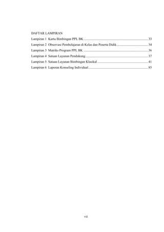DAFTAR LAMPIRAN
Lampiran 1 Kartu Bimbingan PPL BK .............................................................................. 33
Lampiran 2 Observasi Pembelajaran di Kelas dan Peserta Didik ...................................... 34
Lampiran 3 Matriks Program PPL BK .............................................................................. 36
Lampiran 4 Satuan Layanan Pendukung............................................................................ 37
Lampiran 5 Satuan Layanan Bimbingan Klasikal ............................................................. 41
Lampiran 6 Laporan Konseling Individual ........................................................................ 85




                                                  vii
 