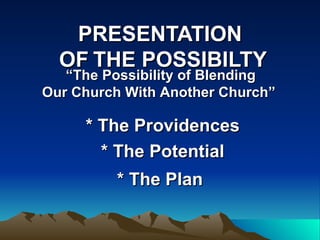 PRESENTATION   OF   THE POSSIBILTY * The Providences * The Potential * The Plan   “ The Possibility of Blending   Our Church With Another Church”  