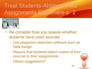 Treat Students-Ability to Find Assignments Elsewhere-p. 2Re-consider how you assess whether students have used sourcesUse plagiarism detection software such as Safe AssignRequire that students attach copies of their sources to their assignmentsOthers suggestions?12