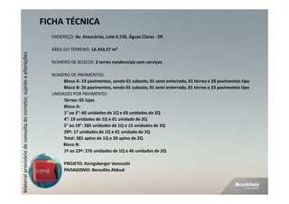 FICHA TÉCNICA
                                                                      ENDEREÇO: Av. Araucárias, Lote 4.150, Águas Claras - DF.

                                                                      ÁREA DO TERRENO: 16.543,57 m²
Material provisório de consulta do corretor, sujeito a alterações




                                                                      NÚMERO DE BLOCOS: 2 torres residenciais com serviços

                                                                      NÚMERO DE PAVIMENTOS:
                                                                           Bloco A: 23 pavimentos, sendo 01 subsolo, 01 semi enterrado, 01 térreo e 20 pavimentos tipo
                                                                           Bloco B: 26 pavimentos, sendo 01 subsolo, 01 semi enterrado, 01 térreo e 23 pavimentos tipo
                                                                      UNIDADES POR PAVIMENTO:
                                                                           Térreo: 05 lojas
                                                                           Bloco A:
                                                                           1° ao 3°: 60 unidades de 1Q e 03 unidades de 2Q
                                                                           4°: 19 unidades de 1Q e 01 unidade de 2Q
                                                                           5° ao 19°: 285 unidades de 1Q e 15 unidades de 2Q
                                                                           20º: 17 unidades de 1Q e 01 unidade de 2Q
                                                                           Total: 381 aptos de 1Q e 20 aptos de 2Q
                                                                           Bloco B:
                                                                           1º ao 23º: 276 unidades de 1Q e 46 unidades de 2Q

                                                                            PROJETO: Konigsberger Vannuchi
                                                                            PAISAGISMO: Benedito Abbud
 