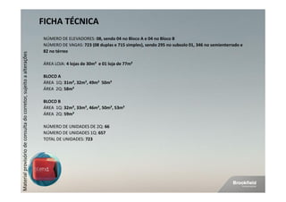 FICHA TÉCNICA
                                                                    NÚMERO DE ELEVADORES: 08, sendo 04 no Bloco A e 04 no Bloco B
                                                                    NÚMERO DE VAGAS: 723 (08 duplas e 715 simples), sendo 295 no subsolo 01, 346 no semienterrado e
                                                                    82 no térreo
Material provisório de consulta do corretor, sujeito a alterações




                                                                    ÁREA LOJA: 4 lojas de 30m² e 01 loja de 77m²

                                                                    BLOCO A
                                                                    ÁREA 1Q: 31m², 32m², 49m² 50m²
                                                                    ÁREA 2Q: 58m²

                                                                    BLOCO B
                                                                    ÁREA 1Q: 32m², 33m², 46m², 50m², 53m²
                                                                    ÁREA 2Q: 59m²

                                                                    NÚMERO DE UNIDADES DE 2Q: 66
                                                                    NÚMERO DE UNIDADES 1Q: 657
                                                                    TOTAL DE UNIDADES: 723
 