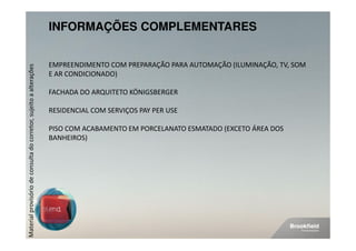 INFORMAÇÕES COMPLEMENTARES


                                                                    EMPREENDIMENTO COM PREPARAÇÃO PARA AUTOMAÇÃO (ILUMINAÇÃO, TV, SOM
Material provisório de consulta do corretor, sujeito a alterações




                                                                    E AR CONDICIONADO)

                                                                    FACHADA DO ARQUITETO KÖNIGSBERGER

                                                                    RESIDENCIAL COM SERVIÇOS PAY PER USE

                                                                    PISO COM ACABAMENTO EM PORCELANATO ESMATADO (EXCETO ÁREA DOS
                                                                    BANHEIROS)
 