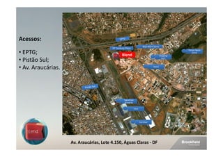 Acessos:
                                                                         Wal-Mart Sams
                                   Av. das Araucárias
                                         DF Century Plaza
                                                                                                     Parque Águas
• EPTG;                                         Blend                                     Shopping
                                                                                                        Claras


• Pistão Sul;                                                                               QUE!



• Av. Araucárias.                                                                 Metrô




                                                 Taguatinga
                                                  Shopping

                                                              Extra




                                                                      Carrefour




                    Av. Araucárias, Lote 4.150, Águas Claras - DF
 