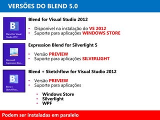 VERSÕES DO BLEND 5.0

           Blend for Visual Studio 2012

           • Disponível na instalação do VS 2012
           • Suporte para aplicações WINDOWS STORE

          Expression Blend for Silverlight 5

          • Versão PREVIEW
          • Suporte para aplicações SILVERLIGHT

           Blend + Sketchflow for Visual Studio 2012

           • Versão PREVIEW
           • Suporte para aplicações

              • Windows Store
              • Silverlight
              • WPF

Podem ser instaladas em paralelo
 
