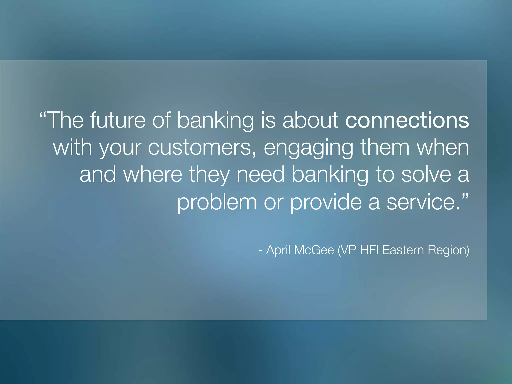 “The future of banking is about connections
with your customers, engaging them when
and where they need banking to solve a
problem or provide a service.”"
"
- April McGee (VP HFI Eastern Region)
 