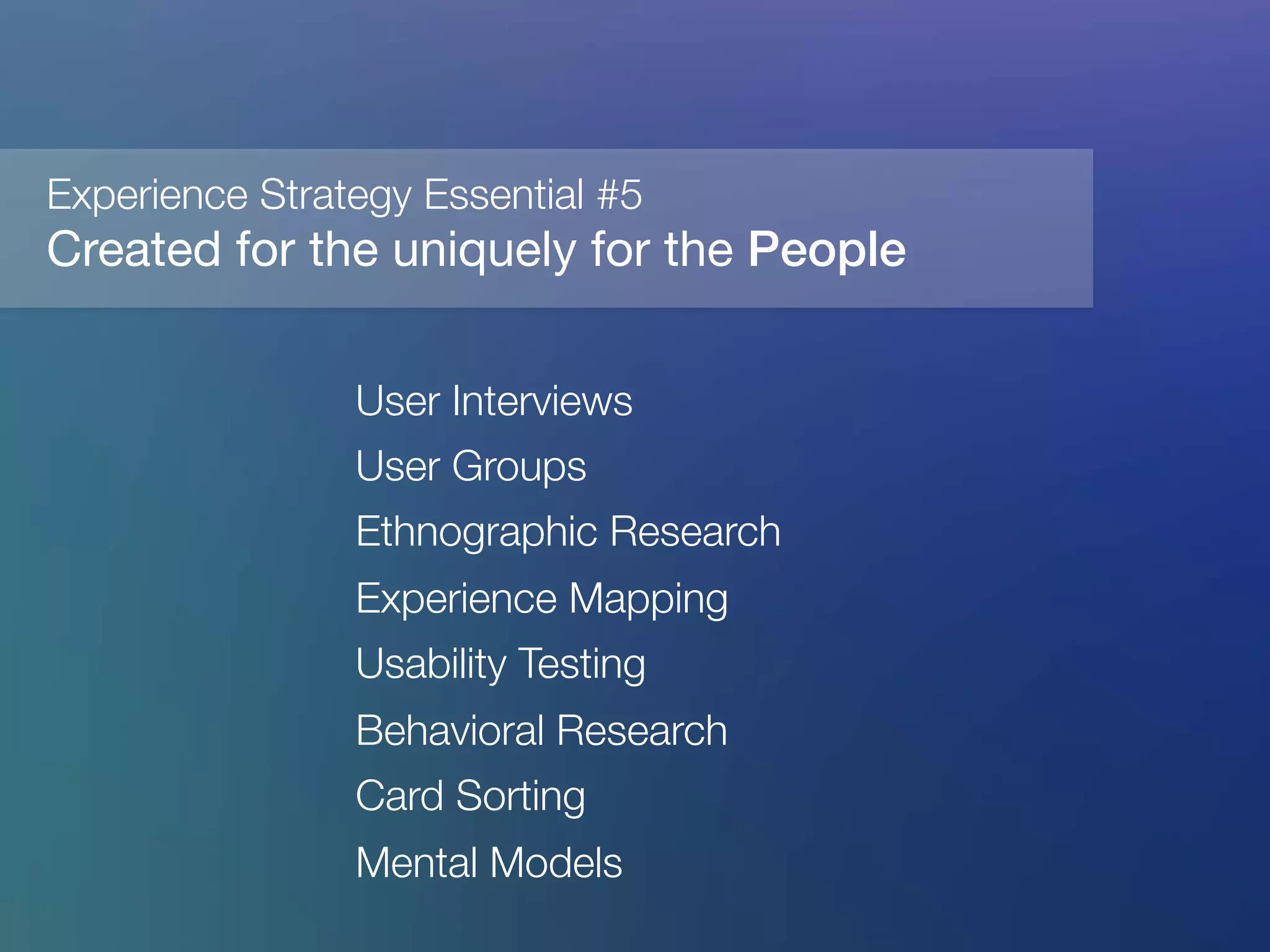 Created for the uniquely for the People"
!
User Interviews
User Groups
Ethnographic Research
Experience Mapping
Usability Testing
Behavioral Research 
Card Sorting
Mental Models
	
  
Experience Strategy Essential #5
 