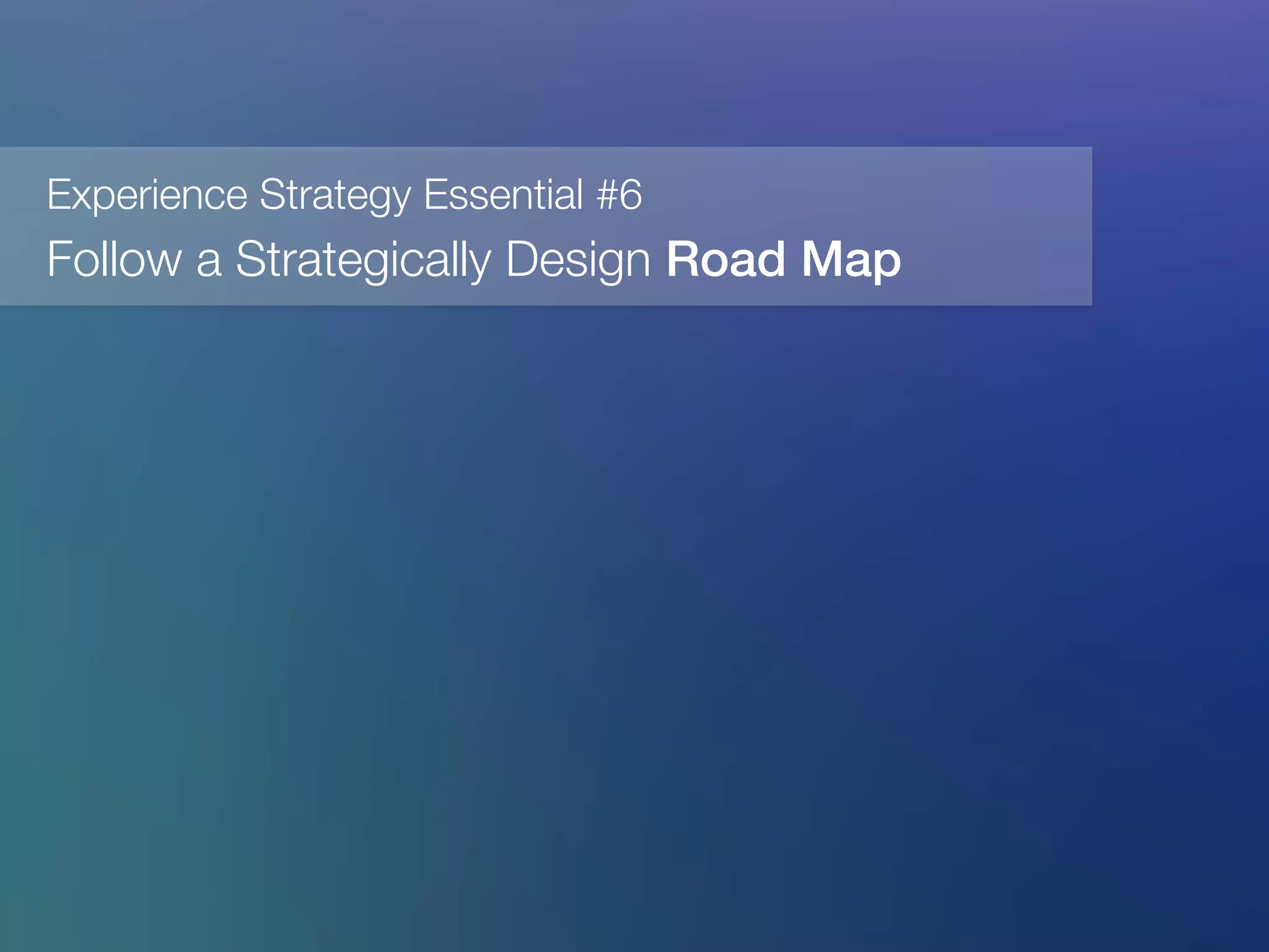 Experience Strategy Essential #6
Follow a Strategically Design Road Map!
 