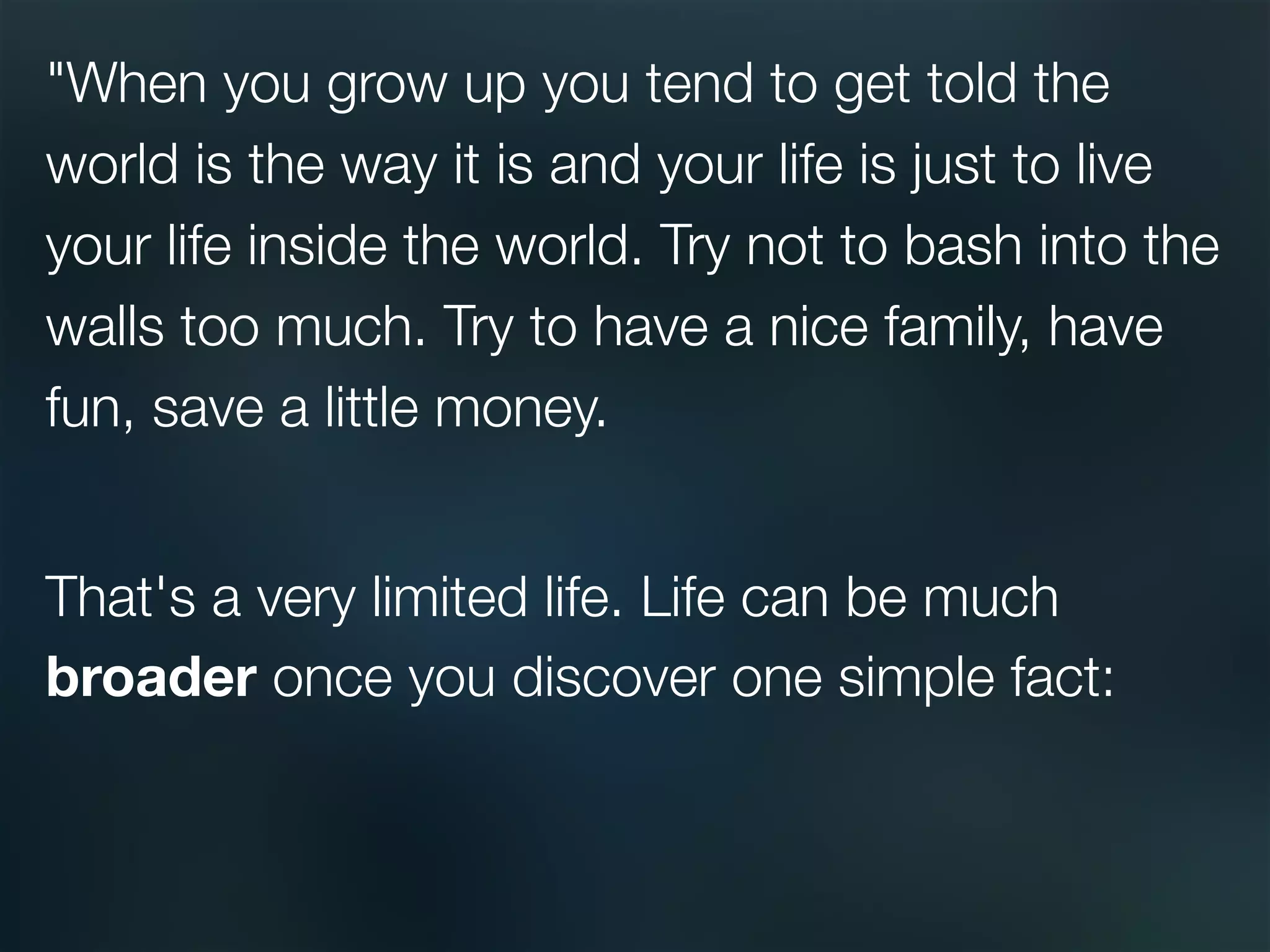 "When you grow up you tend to get told the
world is the way it is and your life is just to live
your life inside the world. Try not to bash into the
walls too much. Try to have a nice family, have
fun, save a little money.

That's a very limited life. Life can be much
broader once you discover one simple fact: 
 