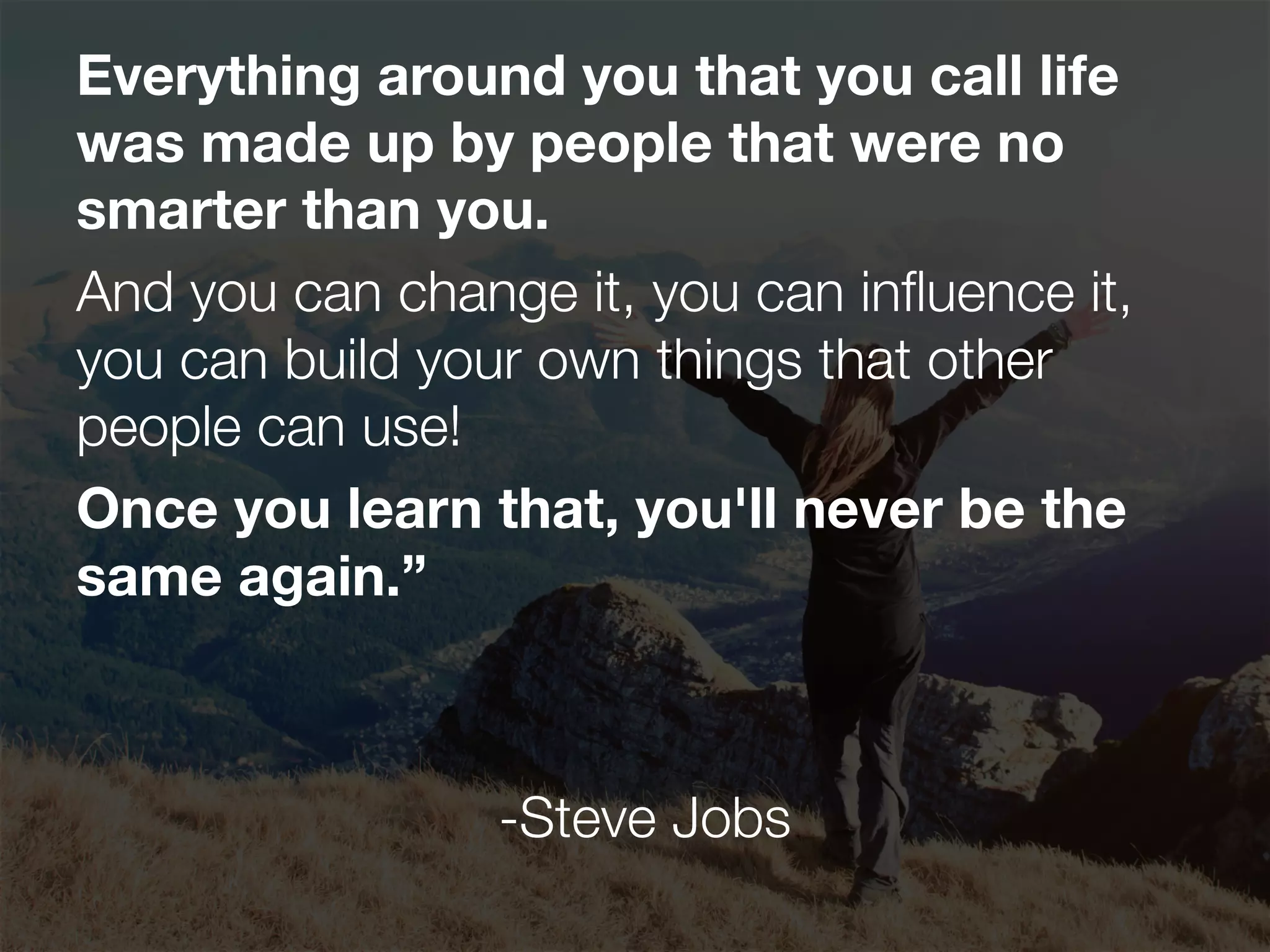 Everything around you that you call life
was made up by people that were no
smarter than you.
And you can change it, you can inﬂuence it,
you can build your own things that other
people can use!
Once you learn that, you'll never be the
same again.”
-Steve Jobs
 