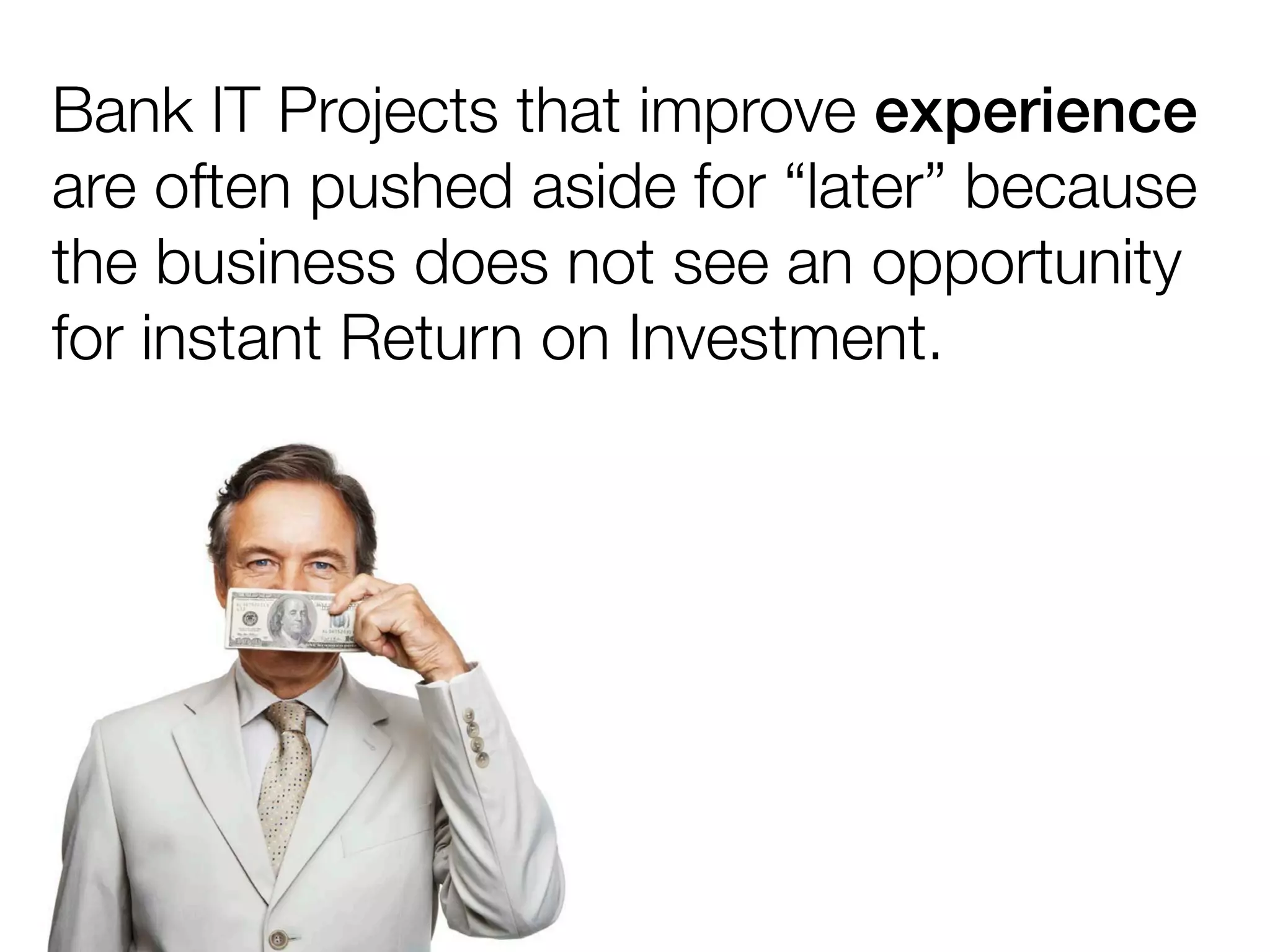 Bank IT Projects that improve experience
are often pushed aside for “later” because
the business does not see an opportunity
for instant Return on Investment.
 