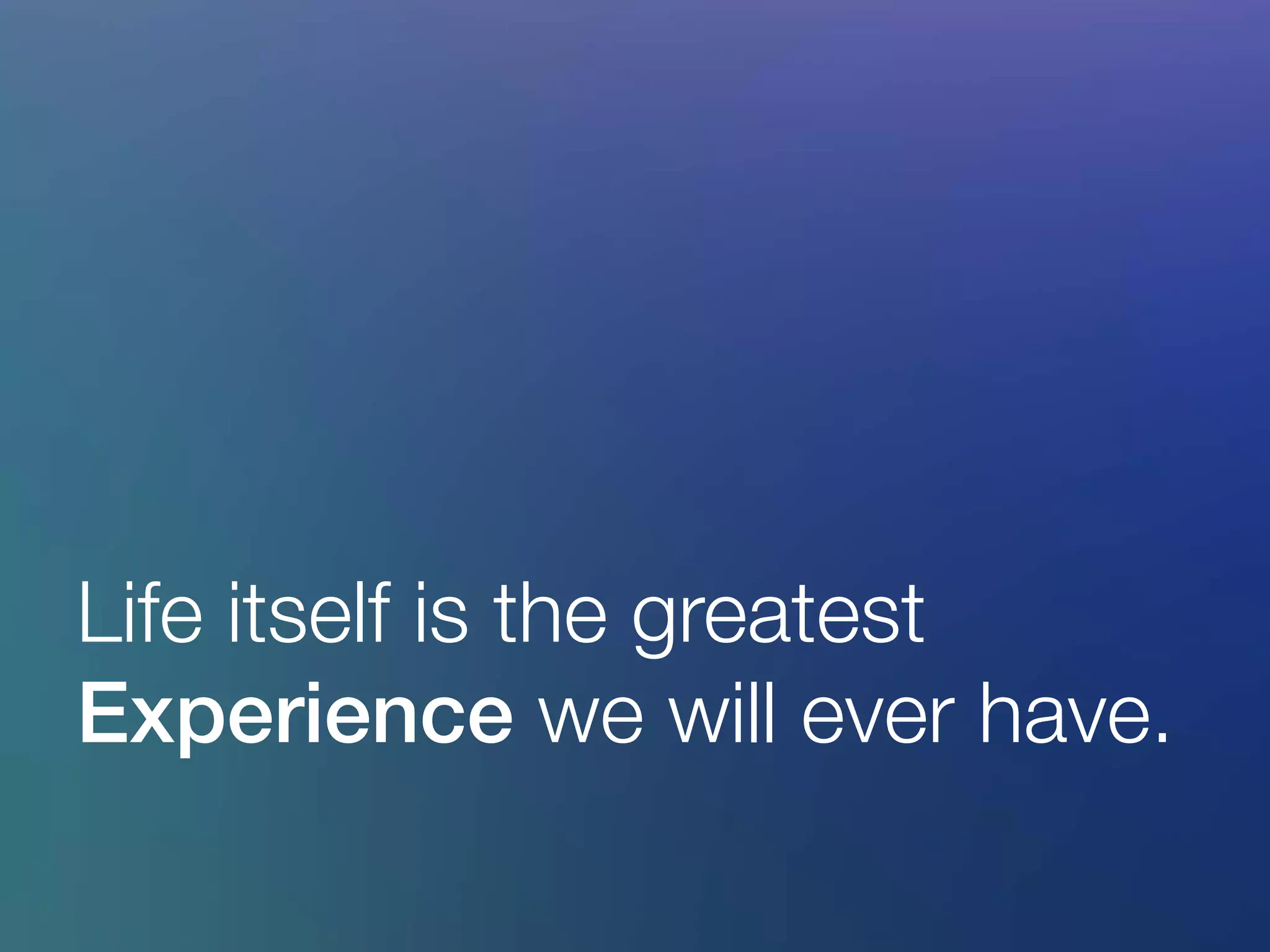 Life itself is the greatest
Experience we will ever have.
 