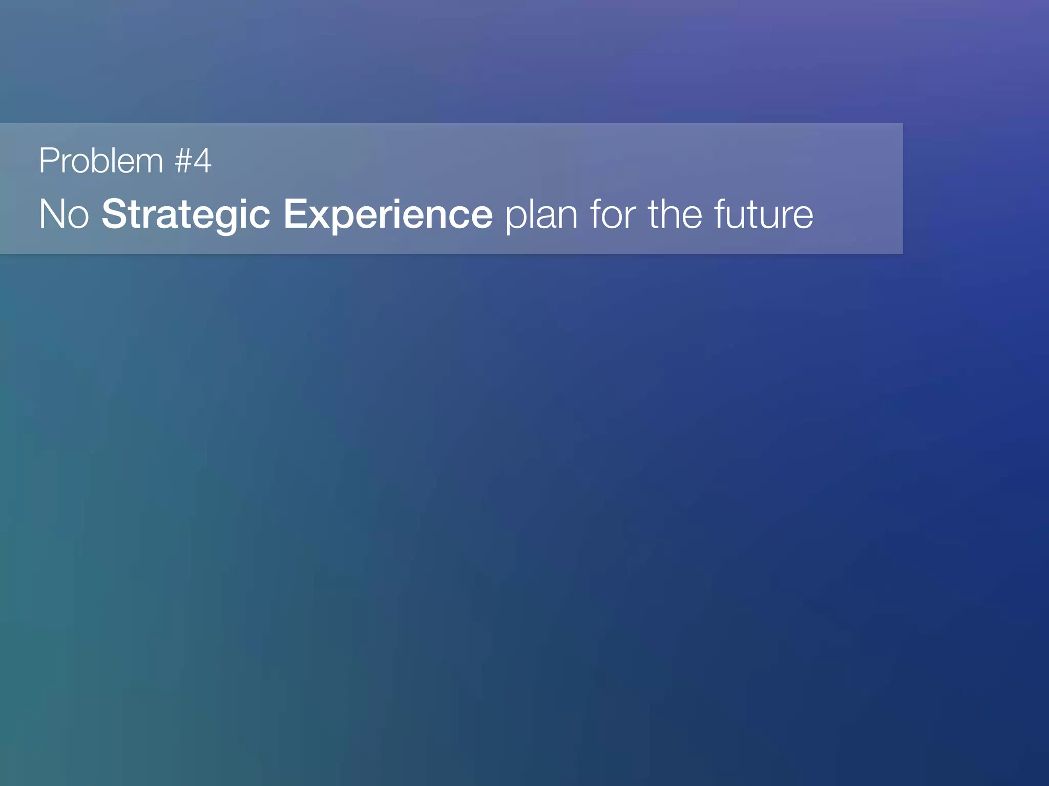 Problem #4
No Strategic Experience plan for the future
 