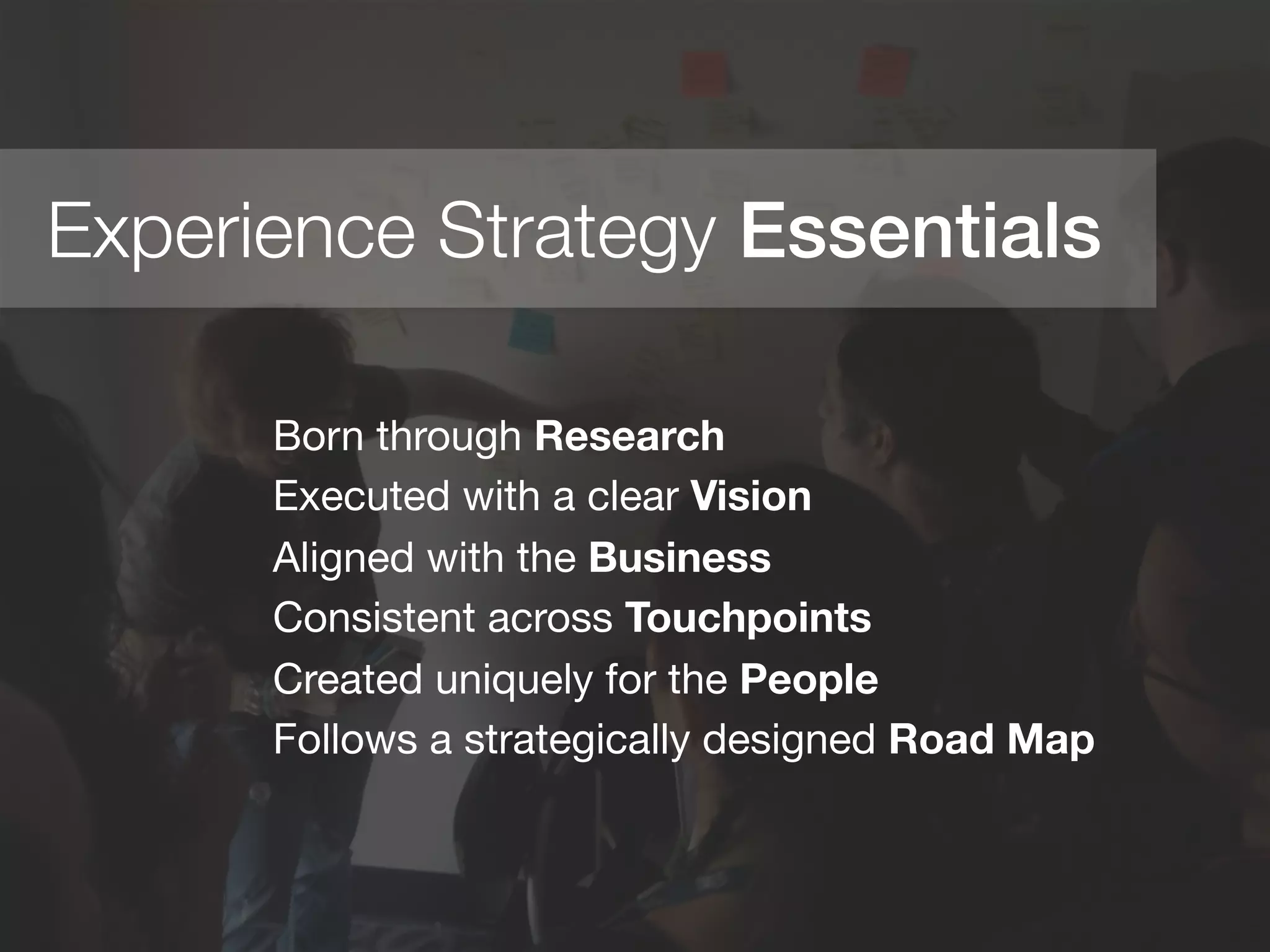 Experience Strategy Essentials!
Born through Research
Executed with a clear Vision
Aligned with the Business
Consistent across Touchpoints
Created uniquely for the People
Follows a strategically designed Road Map

	
  
	
  
	
  
 