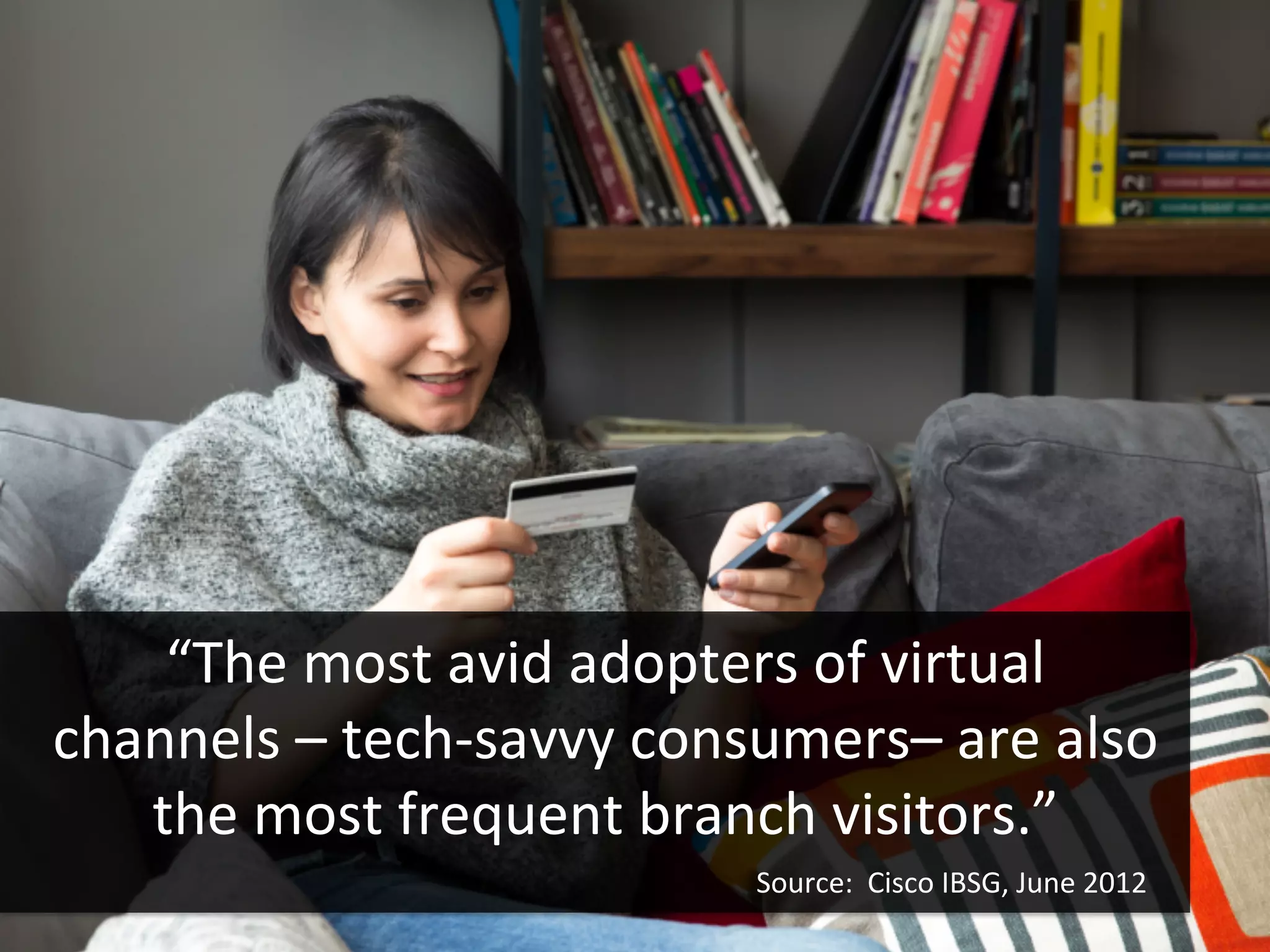 “The	
  most	
  avid	
  adopters	
  of	
  virtual	
  
channels	
  –	
  tech-­‐savvy	
  consumers–	
  are	
  also	
  
the	
  most	
  frequent	
  branch	
  visitors.”	
  
Source:	
  	
  Cisco	
  IBSG,	
  June	
  2012	
  	
  
 