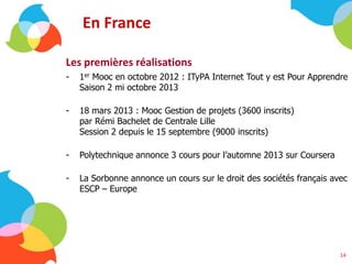 En France
Les premières réalisations
- 1er Mooc en octobre 2012 : ITyPA Internet Tout y est Pour Apprendre
Saison 2 mi octobre 2013
- 18 mars 2013 : Mooc Gestion de projets (3600 inscrits)
par Rémi Bachelet de Centrale Lille
Session 2 depuis le 15 septembre (9000 inscrits)
- Polytechnique annonce 3 cours pour l’automne 2013 sur Coursera
- La Sorbonne annonce un cours sur le droit des sociétés français avec
ESCP – Europe
14
 