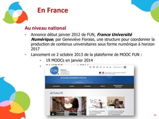 En France
Au niveau national
- Annonce début janvier 2012 de FUN, France Université
Numérique, par Geneviève Fioraso, une structure pour coordonner la
production de contenus universitaires sous forme numérique à horizon
2017
- Lancement ce 2 octobre 2013 de la plateforme de MOOC FUN :
- 19 MOOCs en janvier 2014
- 54 MOOCs courant 2014
15
 