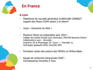 En France
A Lyon
- Plateforme de nouvelle génération CLAROLINE CONNECT
support des Moocs ITyPA saison 2 et elearn²
- mooc « Economie du Web »
- Plusieurs Moocs en préparation pour 2014 :
Collège des Hautes Etudes Lyon Science[s], EMLYON Business School
Collaborations Lyon – Grenoble :
Anatomie 3D et Physiologie 3D (Lyon 1 – Grenoble 1),
Hydrologie Appliquée (ENS, Grenoble INP)
- Formation action des acteurs des MOOCs en Rhône-Alpes
- Equipe de recherche transversale COAT :
Connaissances Ouvertes À Tous
16
 