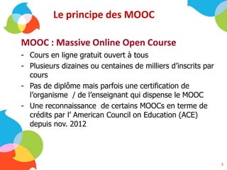 Le principe des MOOC
MOOC : Massive Online Open Course
- Cours en ligne gratuit ouvert à tous
- Plusieurs dizaines ou centaines de milliers d’inscrits par
cours
- Pas de diplôme mais parfois une certification de
l’organisme / de l’enseignant qui dispense le MOOC
- Une reconnaissance de certains MOOCs en terme de
crédits par l’ American Council on Education (ACE)
depuis nov. 2012
3
 