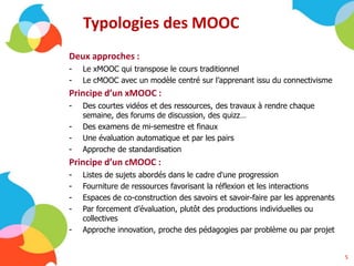Typologies des MOOC
Deux approches :
- Le xMOOC qui transpose le cours traditionnel
- Le cMOOC avec un modèle centré sur l’apprenant issu du connectivisme
Principe d’un xMOOC :
- Des courtes vidéos et des ressources, des travaux à rendre chaque
semaine, des forums de discussion, des quizz…
- Des examens de mi-semestre et finaux
- Une évaluation automatique et par les pairs
- Approche de standardisation
Principe d’un cMOOC :
- Listes de sujets abordés dans le cadre d'une progression
- Fourniture de ressources favorisant la réflexion et les interactions
- Espaces de co-construction des savoirs et savoir-faire par les apprenants
- Par forcement d’évaluation, plutôt des productions individuelles ou
collectives
- Approche innovation, proche des pédagogies par problème ou par projet
5
 