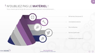 http://innoecho.com 
Disruptive technologies for a better world 
10 
N’OUBLIEZ PAS LE MATÉRIEL ! 
Vous n’aurez pas le temps de vous en occuper pendant votre évènement... 
De bonnes chaussures (!) 
Une batterie externe 
Des multiprises 
De bons outils web 
Du papier et du crayon (!) 
 