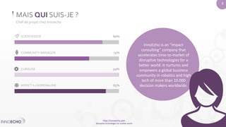 http://innoecho.com 
Disruptive technologies for a better world 
2 
MAIS QUI SUIS-JE ? 
Chef de projet chez Innoecho 
SCIENTIFIQUE 80% 
COMMUNITY MANAGER 75% 
CURIEUSE 99% 
ADDICT A L’ADRENALINE 85% 
InnoEcho is an “impact 
consulting” company that 
accelerates time-to-market of 
disruptive technologies for a 
better world. It nurtures and 
empowers a global business 
community in robotics and high 
tech of more than 10.000 
decision makers worldwide. 
 