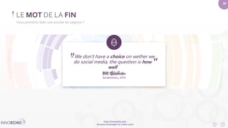 “ ” 
http://innoecho.com 
Disruptive technologies for a better world 
28 
« We don’t have a choice on wether we 
do social media, the question is how 
well 
we do it » 
Éric Qualman 
Socialnomics, 2010 
LE MOT DE LA FIN 
Vous prendrez bien une pincée de sagesse ? 
 