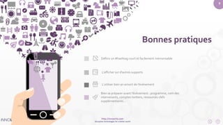 9 
Définir un #hashtag court et facilement mémorisable 
L’afficher sur d’autres supports 
L’utiliser bien an amont de l’évènement 
Bien se préparer avant l’évènement : programme, nom des 
intervenants, comptes twitters, ressources clefs 
supplémentaires… 
http://innoecho.com 
Disruptive technologies for a better world 
Bonnes pratiques 
 